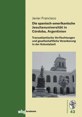 Titelseite Die spanisch-amerikanische Jesuitenuniversität in Córdoba, Argentinien. Transatlantische Verflechtungen und gesellschaftliche Verankerung in der Kolonialzeit